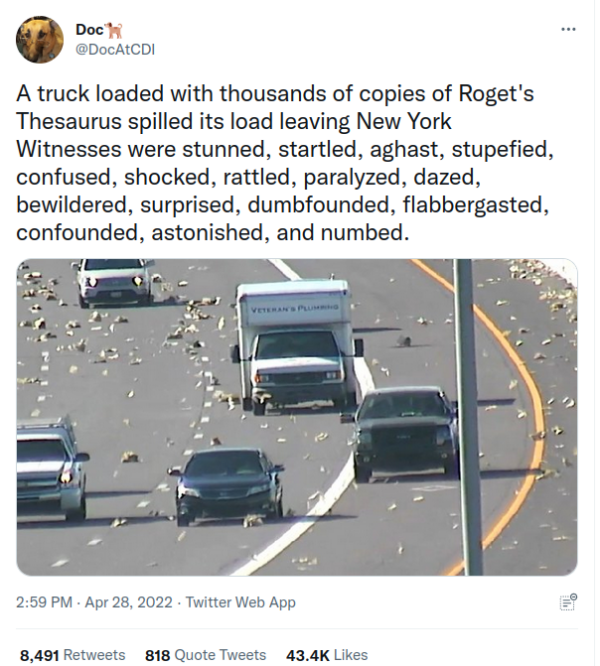 Tweet reads A truck loaded with thousands of copies of Roget's Thesaurus spilled its load leaving New York. Witnesses were stunned, startled, aghast, stupefied, confused, shocked, rattled, paralyzed, dazed, bewildered, surprised, dumbfounded, flabbergasted, confounded, astonished, and numbed.