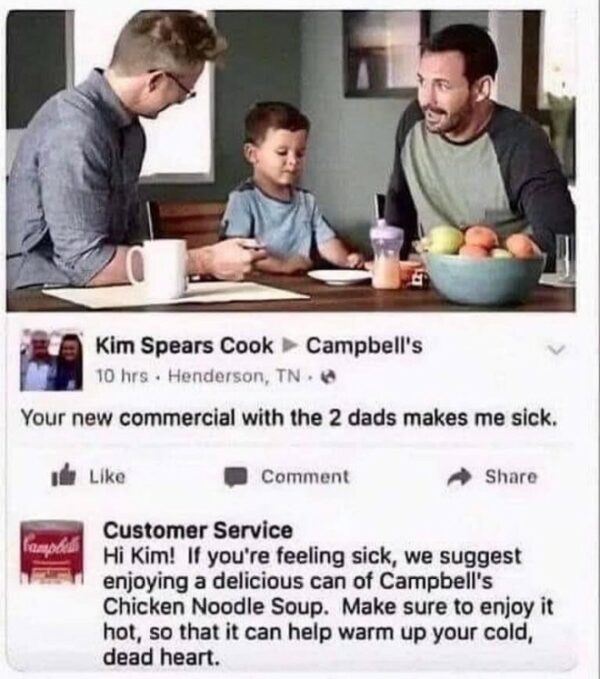 Original post comments Your new commercial with the 2 dads makes me sick, whilst Campbells Customer Service replies Hi Kim! If you're feeling sick, we suggest a enjoying a delicious can of Campbell's Chicken Noodle Soup. Make sure to enjoy it hot, so that it can help warm up your cold, dead heart.