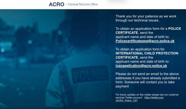 Text reads Thank you for your patience as we work through our technical issues. To obtain an application form for a POLICE CERTIFICATE, send the applicant name and date of birth to: Policecertificateapp@acro.police.uk. To obtain an application form for INTERNATIONAL CHILD PROTECTION CERTIFICATE, send the applicant name and date of birth to: icpcapplication@acro.police.uk. Please do not send an email to the above addresses if you have already submitted a form. Someone will contact you to take payment. For future updates on this matter please see our customer services Twitter account:   https://twitter.com/ACRO_Police_CST