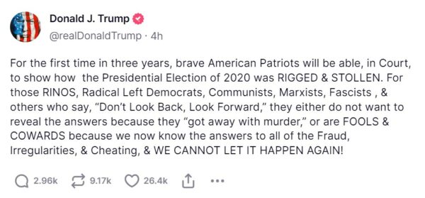 Post reads For the first time in three years, brave American Patriots will be able, in Court, to show how the Presidential Election of 2020 was RIGGED & STOLLEN. For those RINOS, Radical Left Democrats, Communists, Marxists, Fascists , & others who say, “Don’t Look Back, Look Forward,” they either do not want to reveal the answers because they “got away with murder,” or are FOOLS & COWARDS because we now know the answers to all of the Fraud, Irregularities, & Cheating, & WE CANNOT LET IT HAPPEN AGAIN!