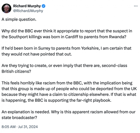 Post reads: A simple question. Why did the BBC ever think it appropriate to report that the suspect in the Southport killings was born in Cardiff to parents from Rwanda?  If he'd been born in Surrey to parents from Yorkshire, I am certain that they would not have pointed that out. Are they trying to create, or even imply that there are, second-class. British citizens? This feels horribly like racism from the BBC, with the implication being that this group is made up of people who could be deported from the UK because they might have a claim to citizenship elsewhere. If that is what is happening, the BBC is supporting the far-right playbook. An explanation is needed. Why is this apparent racism allowed from our state broadcaster?