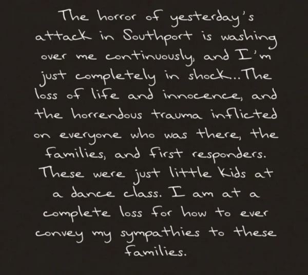 Post reads: The horror of yesterday's attack in Southport is washing over me continuously and I'm just completely in shock. The loss of life and innocence, and the horrendous trauma inflicted on everyone who was there, the families, and first responders. These were just little kids at a dance class. I am at a complete loss for how to ever convey my sympathies to these families.