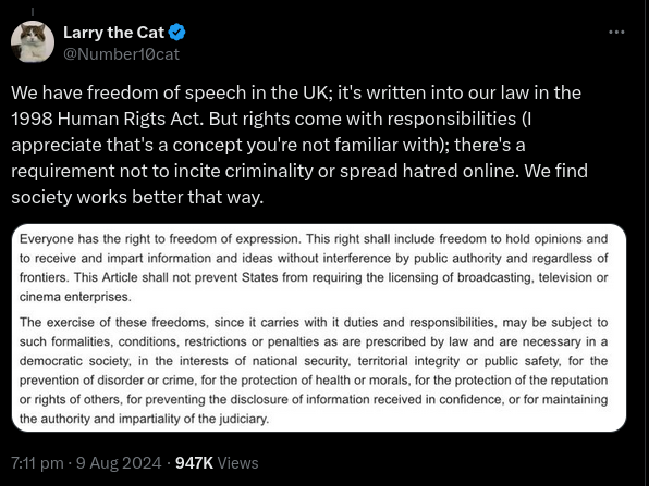 Post reads We have freedom of speech in the UK; it's written into our law in the 1998 Human Rights Act. But rights come with responsibilities (I appreciate that's a concept you're not familiar with); there's a requirement not to incite criminality or spread hatred online. We find society works better that way.
Attachment to post reads Everyone has the right to freedom of expression. This right shall include freedom to hold opinions and receive and impart information and ideas without interference by public authority and regardless of tiers. This Article shall not prevent States from requiring the lensing of broadcasting, television or cinema enterprises.
The exercise of these freedoms, since it carries with it duties and responsibilities, may be subject to such formalities, conditions, restrictions or penalties as are prescribed by law and are necessary in a democratic society, in the interests of national security, territorial integrity or public safety, for the prevention of disorder or crime, for the protection of health or morals, for the protection of the reputation rights of others, for preventing the disclosure of information received in confidence, or for maintaining the authority and impartiality of the judiciary.