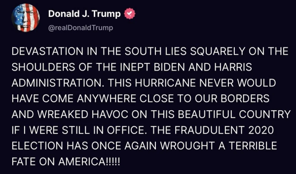 Post reads 
DEVASTATION IN THE SOUTH LIES SQUARELY ON THE SHOULDERS OF THE INEPT BIDEN AND HARRIS ADMINISTRATION. THIS HURRICANE NEVER WOULD HAVE COME ANYWHERE CLOSE TO OUR BORDERS AND WREAKED HAVOC ON THIS BEAUTIFUL COUNTRY IF I WERE STILL IN OFFICE. THE FRAUDULENT 2020 ELECTION HAS ONCE AGAIN WROUGHT A TERRIBLE FATE ON AMERICA!