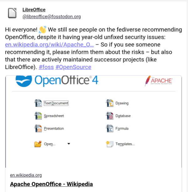 Post reads 
Hi everyone! We still see people on the fediverse recommending OpenOffice, despite it having year-old unfixed security issues. So if you see someone recommending it, please inform them about the risks - but also that there are actively maintained successor projects (like LibreOffice).