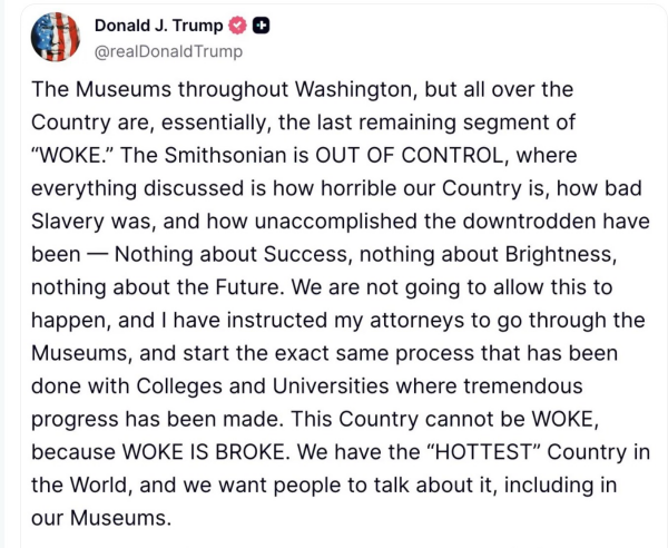 Post reads The Museums throughout Washington, but all over the Country are, essentially, the last remaining segment of “WOKE.” The Smithsonian is OUT OF CONTROL, where everything discussed is how horrible our Country is, how bad Slavery was, and how unaccomplished the downtrodden have been — Nothing about Success, nothing about Brightness, nothing about the Future. We are not going to allow this to happen, and | have instructed my attorneys to go through the Museums, and start the exact same process that has been done with Colleges and Universities where tremendous progress has been made. This Country cannot be WOKE, because WOKE IS BROKE. We have the “HOTTEST” Country in the World, and we want people to talk about it, including in our Museums.