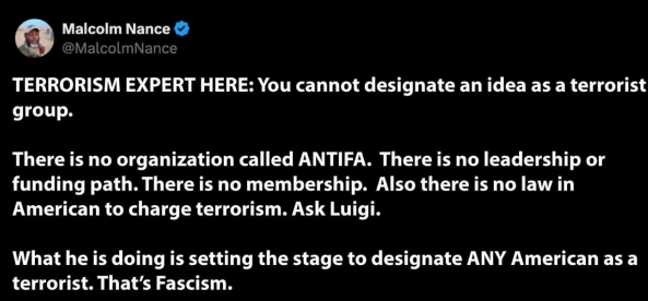 Post reads - TERRORISM EXPERT HERE: You cannot designate an idea as a terrorist group. There is no organization called ANTIFA. There is no leadership or funding path. There is no membership. Also there is no law in American to charge terrorism. Ask Luigi. What he is doing is setting the stage to designate ANY American as a terrorist. That's Fascism.