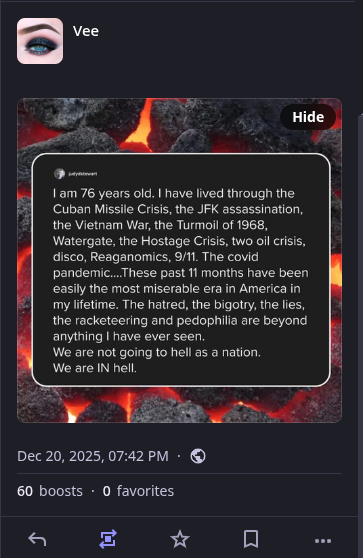 1am 76 years old. | have lived through the Cuban Missile Crisis, the JFK assassination, the Vietnam War, the Turmoil of 1968, Watergate, the Hostage Crisis, two oil crisis [sic], disco, Reaganomics, 9/11. The covid pandemic....These past 11 months have been easily the most miserable era in America in my lifetime. The hatred, the bigotry, the lies, the racketeering and pedophilia are beyond anything I have ever seen. We are not going to hell as a nation. We are IN hell.