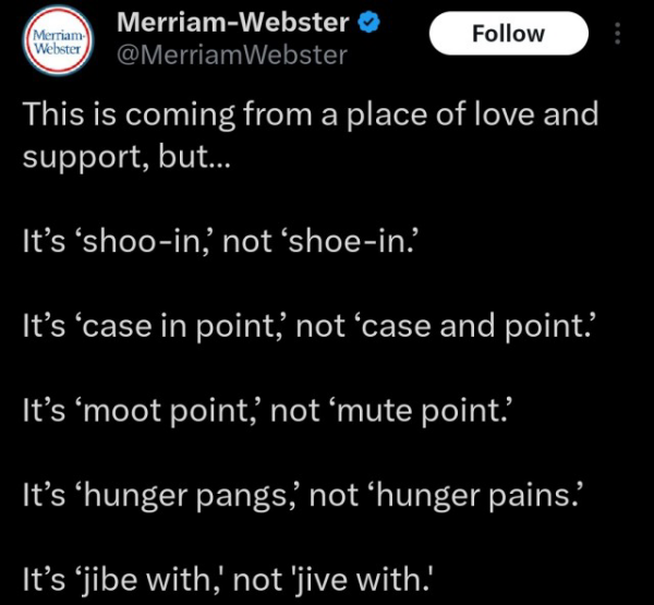 Post reads This is coming from a place of love andnsupport, but...
It’s ‘shoo-in, not ‘shoe-in?
It’s ‘case in point; not ‘case and point’
It’s ‘moot point, not ‘mute point’
It’s ‘hunger pangs, not ‘hunger pains’
It’s ‘jibe with, not ‘jive with.