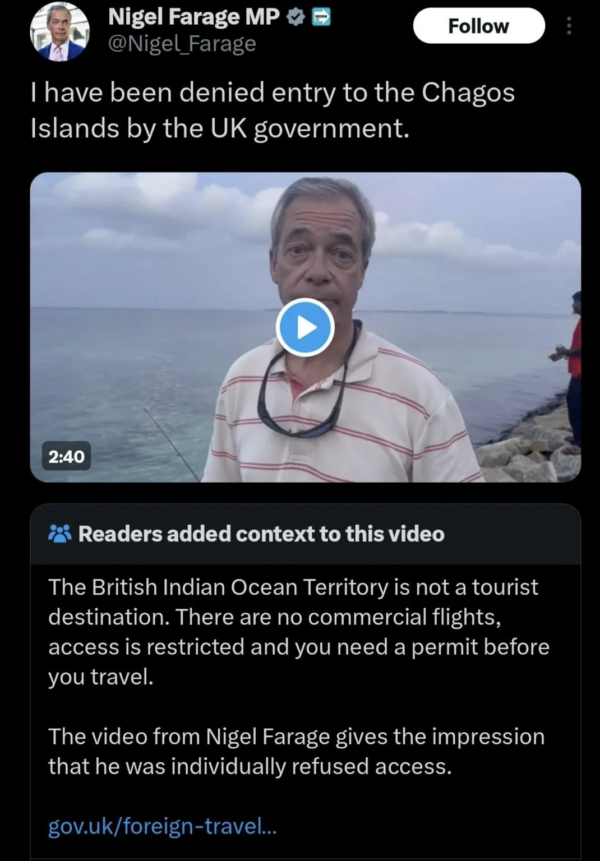 Original Farage post reads: I have been denied entry to the Chagos Islands by the UK government. Below the post readers added context. The British Indian Ocean Territory is not a tourist destination. There are no commercial flights, access is restricted and you need a permit before you travel. The video from Nigel Farage gives the impression that he was individually refused access.